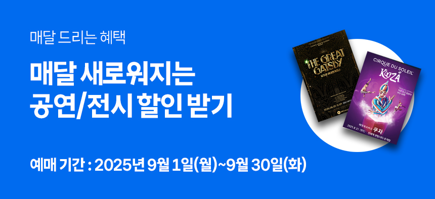 매달 드리는 혜택 매달 새로워지는 공연/전시 할인 받기 예매기간 : 2025년 9월 1일(월) ~ 9월 30일(화)